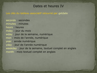 Dates et heures IV
Les clés du tableau associatif retourné par getdate
seconds : secondes
minutes : minutes
hours : heures
mday : jour du mois
wday : jour de la semaine, numérique
mon : mois de l'année, numérique
year : année numérique
yday : jour de l'année numérique
weekday : jour de la semaine, textuel complet en anglais
month : mois textuel complet en anglais
 