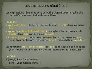 Les expressions régulières I
Les expressions régulières sont un outil puissant pour la recherche
de motifs dans une chaîne de caractères.
Fonctions
ereg($motif, $str) : teste l’existence du motif $motif dans la chaîne
$str
ereg_replace($motif, $newstr, $str) : remplace les occurrences de
$motif dans $str par la chaîne $newstr
split($motif, $str) : retourne un tableau des sous-chaînes de $str
délimitées par les occurrences de $motif (semblable à explode())
Les fonctions eregi, eregi_replace et spliti sont insensibles à la casse
(c’est-à-dire ne différencient pas les majuscules et minuscules).
Exemple
if (eregi(‘’Paris’’, $adresse))
echo ‘’Vous habitez Paris.’’;
 
