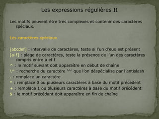 Les expressions régulières II
Les motifs peuvent être très complexes et contenir des caractères
spéciaux.
Les caractères spéciaux
[abcdef] : intervalle de caractères, teste si l’un d’eux est présent
[a-f] : plage de caractères, teste la présence de l’un des caractères
compris entre a et f
^ : le motif suivant doit apparaître en début de chaîne
^ : recherche du caractère ’^’ que l’on déspécialise par l’antislash
. : remplace un caractère
* : remplace 0 ou plusieurs caractères à base du motif précédent
+ : remplace 1 ou plusieurs caractères à base du motif précédent
$ : le motif précédant doit apparaître en fin de chaîne
 