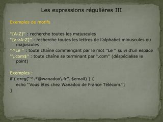 Les expressions régulières III
Exemples de motifs
‘’[A-Z]’’ : recherche toutes les majuscules
‘’[a-zA-Z]’’ : recherche toutes les lettres de l’alphabet minuscules ou
majuscules
‘’^Le ’’ : toute chaîne commençant par le mot ‘’Le ‘‘ suivi d’un espace
‘’.com$’’ : toute chaîne se terminant par ’’.com’’ (déspécialise le
point)
Exemples :
if ( ereg(‘’^.*@wanadoo.fr’’, $email) ) {
echo ‘’Vous êtes chez Wanadoo de France Télécom.’’;
}
 