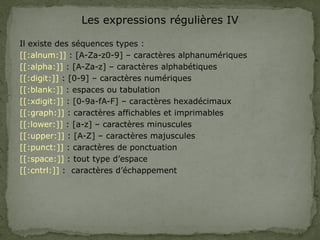 Les expressions régulières IV
Il existe des séquences types :
[[:alnum:]] : [A-Za-z0-9] – caractères alphanumériques
[[:alpha:]] : [A-Za-z] – caractères alphabétiques
[[:digit:]] : [0-9] – caractères numériques
[[:blank:]] : espaces ou tabulation
[[:xdigit:]] : [0-9a-fA-F] – caractères hexadécimaux
[[:graph:]] : caractères affichables et imprimables
[[:lower:]] : [a-z] – caractères minuscules
[[:upper:]] : [A-Z] – caractères majuscules
[[:punct:]] : caractères de ponctuation
[[:space:]] : tout type d’espace
[[:cntrl:]] : caractères d’échappement
 