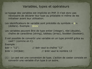 Variables, types et opérateurs
Le typage des variables est implicite en PHP. Il n’est donc pas
nécessaire de déclarer leur type au préalable ni même de les
initialiser avant leur utilisation.
Les identificateurs de variable sont précédés du symbole « $ »
(dollars). Exemple : $toto.
Les variables peuvent être de type entier (integer), réel (double),
chaîne de caractères (string), tableau (array), booléen (boolean).
Il est possible de convertir une variable en un type primitif grâce au
cast(1) (comme en C).
Exemple :
$str = ’’12’’; // $str vaut la chaîne ‘’12’’
$nbr = (int)$str; // $nbr vaut le nombre 12
(1) : Le cast est une conversion de type. L’action de caster consiste en
convertir une variable d’un type à un autre.
 