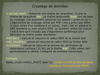 Cryptage de données
crypt($str,$salt) : Retourne une chaîne de caractères. Crypte la
chaîne de caractères $str. La chaîne optionnelle $salt sert de base
au cryptage. Cet argument optionnel est appelé « grain de sel ».
L’algorythme de cryptage utilisé par PHP n’est a priori pas défini
(il peut varier d’un système à un autre), mais c’est en général le
DES standard ou bien encore MD5. Le système utilisé est injectif,
c’est-à-dire qu’il n’existe pas d’algorithme symétrique pour
décrypter la chaîne codée résultante.
md5($str) : Calcule et retourne la valeur MD5 de la chaine $str
md5_file($file): calcule et retourne la valeur MD5 du fichier $file
crc32($str) : calcule et retourne la somme de vérification de
redondance cyclique (32 bit) de la chaîne $str. Cette valeur sert
généralement à vérifier l'intégrité de données transmises.
Exemple:
$pass_crypt=md5($_POST[‘’pass’’]); //code en md5 le mot de passe
//passé en formulaire par POST.
 