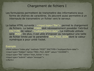 Chargement de fichiers I
Les formulaires permettent de transmettre des informations sous
forme de chaînes de caractères. Ils peuvent aussi permettre à un
internaute de transmettre un fichier vers le serveur.
La balise HTML suivante : <input type=‘’file’’> permet le chargement
de fichiers. La balise FORM doit nécessairement posséder l’attribut
ENCTYPE de valeur ‘’multipart/form-data’’. La méthode utilisée
sera POST. De plus, il est utile d’imposer au navigateur une taille
de fichier limite par le paramètre MAX_FILE_SIZE dont la valeur
numérique a pour unité l’octet.
Exemple
<form action=‘’index.php’’ method=‘’POST’’ ENCTYPE=‘’multipart/form-data’’>
<input type=‘’hidden’’ name=‘’MAX_FILE_SIZE’’ value=‘’1024000’’>
<input type=‘’file’’ name=‘’mon_fichier’’><br>
<input type=‘’submit’’ value=‘’envoyer’’>
</form>
 