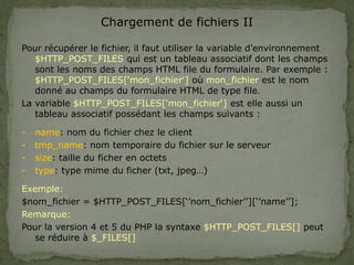 Chargement de fichiers II
Pour récupérer le fichier, il faut utiliser la variable d’environnement
$HTTP_POST_FILES qui est un tableau associatif dont les champs
sont les noms des champs HTML file du formulaire. Par exemple :
$HTTP_POST_FILES[‘mon_fichier‘] où mon_fichier est le nom
donné au champs du formulaire HTML de type file.
La variable $HTTP_POST_FILES[‘mon_fichier‘] est elle aussi un
tableau associatif possédant les champs suivants :
- name: nom du fichier chez le client
- tmp_name: nom temporaire du fichier sur le serveur
- size: taille du ficher en octets
- type: type mime du ficher (txt, jpeg…)
Exemple:
$nom_fichier = $HTTP_POST_FILES[‘’nom_fichier’’][‘’name’’];
Remarque:
Pour la version 4 et 5 du PHP la syntaxe $HTTP_POST_FILES[] peut
se réduire à $_FILES[]
 