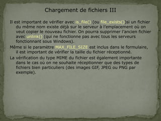Chargement de fichiers III
Il est important de vérifier avec is_file() (ou file_exists())si un fichier
du même nom existe déjà sur le serveur à l’emplacement où on
veut copier le nouveau fichier. On pourra supprimer l’ancien fichier
avec unlink() (qui ne fonctionne pas avec tous les serveurs
fonctionnant sous Windows).
Même si le paramètre MAX_FILE_SIZE est inclus dans le formulaire,
il est important de vérifier la taille du fichier réceptionné.
La vérification du type MIME du fichier est également importante
dans le cas où on ne souhaite réceptionner que des types de
fichiers bien particuliers (des images GIF, JPEG ou PNG par
exemple).
 