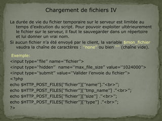 Chargement de fichiers IV
La durée de vie du fichier temporaire sur le serveur est limitée au
temps d’exécution du script. Pour pouvoir exploiter ultérieurement
le fichier sur le serveur, il faut le sauvegarder dans un répertoire
et lui donner un vrai nom.
Si aucun fichier n’a été envoyé par le client, la variable $mon_fichier
vaudra la chaîne de caractères : ‘’none’’ ou bien ‘‘’’ (chaîne vide).
Exemple:
<input type=‘’file’’ name=‘’fichier’’>
<input type=‘’hidden’’ name=‘’max_file_size’’ value=‘’1024000’’>
<input type=‘’submit’’ value=‘’Valider l’envoie du fichier’’>
<?php
echo $HTTP_POST_FILES[‘’fichier’’][‘’name’’].’’<br>’’;
echo $HTTP_POST_FILES[‘’fichier’’][‘’tmp_name’’] .’’<br>’’;
echo $HTTP_POST_FILES[‘’fichier’’][‘’size’’] .’’<br>’’;
echo $HTTP_POST_FILES[‘’fichier’’][‘’type’’] .’’<br>’’;
?>
 