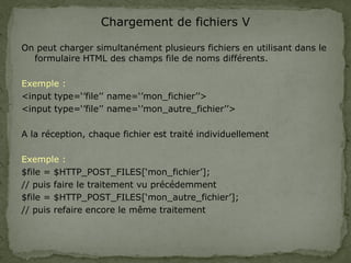 Chargement de fichiers V
On peut charger simultanément plusieurs fichiers en utilisant dans le
formulaire HTML des champs file de noms différents.
Exemple :
<input type=‘’file’’ name=‘’mon_fichier’’>
<input type=‘’file’’ name=‘’mon_autre_fichier’’>
A la réception, chaque fichier est traité individuellement
Exemple :
$file = $HTTP_POST_FILES[‘mon_fichier’];
// puis faire le traitement vu précédemment
$file = $HTTP_POST_FILES[‘mon_autre_fichier’];
// puis refaire encore le même traitement
 