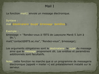 Mail I
La fonction mail() envoie un message électronique.
Syntaxe :
mail($destinataire, $sujet, $message, $entêtes);
Exemple :
$message = ‘’Rendez-vous à l’BTS de Laayoune Mardi 5 Juin à
9h.’’;
mail(‘’contact@BTS.ac.ma’’, ‘’Rendez-vous’’, $message);
Les arguments obligatoires sont le destinataire, le sujet du message
ainsi que le message proprement dit. Les entêtes et paramètres
additionnels sont facultatifs.
Note: cette fonction ne marche que si un programme de messagerie
électronique (appelé « mailer ») est préalablement installé sur le
serveur.
 