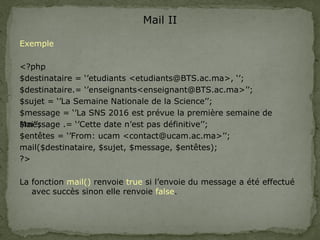 Mail II
Exemple
<?php
$destinataire = ‘’etudiants <etudiants@BTS.ac.ma>, ‘’;
$destinataire.= ‘’enseignants<enseignant@BTS.ac.ma>’’;
$sujet = ‘’La Semaine Nationale de la Science’’;
$message = ‘’La SNS 2016 est prévue la première semaine de
Mai’’;
$message .= ‘’Cette date n’est pas définitive’’;
$entêtes = ‘’From: ucam <contact@ucam.ac.ma>’’;
mail($destinataire, $sujet, $message, $entêtes);
?>
La fonction mail() renvoie true si l’envoie du message a été effectué
avec succès sinon elle renvoie false.
 