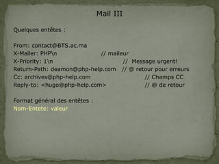 Mail III
Quelques entêtes :
From: contact@BTS.ac.ma
X-Mailer: PHPn // maileur
X-Priority: 1n // Message urgent!
Return-Path: deamon@php-help.com // @ retour pour erreurs
Cc: archives@php-help.com // Champs CC
Reply-to: <hugo@php-help.com> // @ de retour
Format général des entêtes :
Nom-Entete: valeur
 