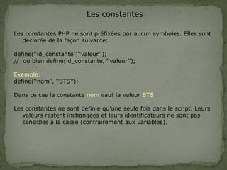 Les constantes
Les constantes PHP ne sont préfixées par aucun symboles. Elles sont
déclarée de la façon suivante:
define(‘‘id_constante’’,‘‘valeur’’);
// ou bien define(id_constante, ‘‘valeur’’);
Exemple:
define(‘‘nom’’, ‘‘BTS’’);
Dans ce cas la constante nom vaut la valeur BTS
Les constantes ne sont définie qu’une seule fois dans le script. Leurs
valeurs restent inchangées et leurs identificateurs ne sont pas
sensibles à la casse (contrairement aux variables).
 
