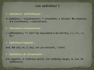 Les opérateur I
• Opérateurs arithmétiques :
+ (addition), - (soustraction), * (multiplié), / (divisé), % (modulo),
++ (incrément), --(décrément).
• Opérateurs d’assignement :
= (affectation), *= ($x*=$y équivalent à $x=$x*$y), /=, +=, -=,
%=
• Opérateurs logiques :
and, && (et), or, || (ou), xor (ou exclusif), ! (non)
• Opérateurs de comparaison :
== (égalité), < (inférieur strict), <= (inférieur large), >, >=, !=
(différence)
 