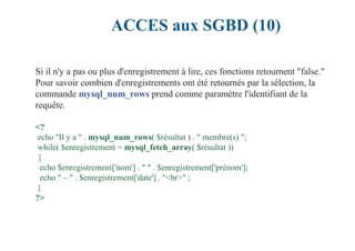 ACCES aux SGBD (10)
Si il n'y a pas ou plus d'enregistrement à lire, ces fonctions retournent "false."
Pour savoir combien d'enregistrements ont été retournés par la sélection, la
commande mysql_num_rows prend comme paramètre l'identifiant de la
requête.
<?
echo "Il y a " . mysql_num_rows( $résultat ) . " membre(s) ";
while( $enregistrement = mysql_fetch_array( $résultat ))
{
echo $enregistrement['nom'] . " " . $enregistrement['prénom'];
echo " – " . $enregistrement['date'] . "<br>" ;
}
?>
 