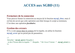 ACCES aux SGBD (11)
Fermeture de la connexion
Vous pouvez fermer la connexion au moyen de la fonction mysql_close, mais il
est bon de savoir que cette opération sera faite lorsque le script se terminera.
C'est donc une opération facultative.
Gestion des erreurs
S’il y a une erreur dans la syntaxe de la requête, on utilise la fonction
mysql_error qui ne prend pas de paramètres.
<?
$résultat = mysql_query( $requête )
or die ("Erreur dans la requête : " . $requête . "<br>Avec l"erreur : " . mysql_error() );
?>
 
