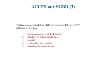 ACCES aux SGBD (3)
L'utilisation en général d’un SGBD (tel que MySQL) avec PHP
s'effectue en 5 temps :
1. Connexion au serveur de données
2. Sélection de la base de données
3. Requête
4. Exploitation des requêtes
5. Fermeture de la connexion
 