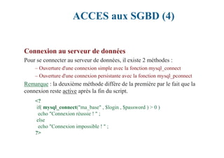 ACCES aux SGBD (4)
Connexion au serveur de données
Pour se connecter au serveur de données, il existe 2 méthodes :
– Ouverture d'une connexion simple avec la fonction mysql_connect
– Ouverture d'une connexion persistante avec la fonction mysql_pconnect
Remarque : la deuxième méthode diffère de la première par le fait que la
connexion reste active après la fin du script.
<?
if( mysql_connect("ma_base" , $login , $password ) > 0 )
echo "Connexion réussie ! " ;
else
echo "Connexion impossible ! " ;
?>
 