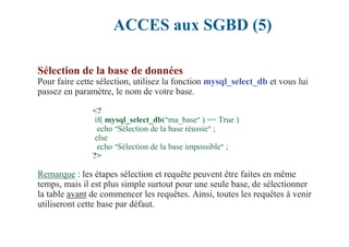 ACCES aux SGBD (5)
Sélection de la base de données
Pour faire cette sélection, utilisez la fonction mysql_select_db et vous lui
passez en paramètre, le nom de votre base.
<?
if( mysql_select_db("ma_base" ) == True )
echo "Sélection de la base réussie" ;
else
echo "Sélection de la base impossible" ;
?>
Remarque : les étapes sélection et requête peuvent être faites en même
temps, mais il est plus simple surtout pour une seule base, de sélectionner
la table avant de commencer les requêtes. Ainsi, toutes les requêtes à venir
utiliseront cette base par défaut.
 