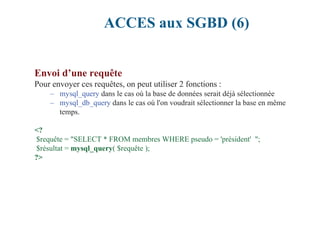 ACCES aux SGBD (6)
Envoi d’une requête
Pour envoyer ces requêtes, on peut utiliser 2 fonctions :
– mysql_query dans le cas où la base de données serait déjà sélectionnée
– mysql_db_query dans le cas où l'on voudrait sélectionner la base en même
temps.
<?
$requête = "SELECT * FROM membres WHERE pseudo = 'président' ";
$résultat = mysql_query( $requête );
?>
 