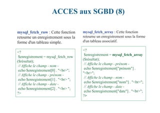 ACCES aux SGBD (8)
mysql_fetch_row : Cette fonction
retourne un enregistrement sous la
forme d'un tableau simple.
<?
$enregistrement = mysql_fetch_row
($résultat);
// Affiche le champ - nom -
echo $enregistrement[0] . "<br>";
// Affiche le champ - prénom -
echo $enregistrement[1] . "<br> ";
// Affiche le champ - date -
echo $enregistrement[2] . "<br> ";
?>
mysql_fetch_array : Cette fonction
retourne un enregistrement sous la forme
d'un tableau associatif.
<?
$enregistrement = mysql_fetch_array
($résultat);
// Affiche le champ - prénom -
echo $enregistrement["prénom"] .
"<br>";
// Affiche le champ - nom -
echo $enregistrement["nom"] . "<br>";
// Affiche le champ - date -
echo $enregistrement["date"] . "<br>";
?>
 