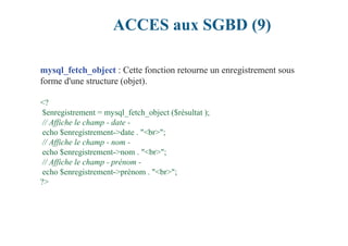 ACCES aux SGBD (9)
mysql_fetch_object : Cette fonction retourne un enregistrement sous
forme d'une structure (objet).
<?
$enregistrement = mysql_fetch_object ($résultat );
// Affiche le champ - date -
echo $enregistrement->date . "<br>";
// Affiche le champ - nom -
echo $enregistrement->nom . "<br>";
// Affiche le champ - prénom -
echo $enregistrement->prénom . "<br>";
?>
 