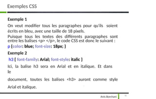 Exemples CSS
10
Anis Borchani
soient
Exemple 1
On veut modifier tous les paragraphes pour qu'ils
écrits en bleu, avec une taille de 18 pixels.
Puisque tous les textes des différents paragraphes sont
entre les balises <p> </p>, le code CSS est donc le suivant :
p {color: blue; font-size: 18px; }
Exemple 2
h3 { font-family: Arial; font-style: italic }
Ici, la balise h3 sera en Arial et en italique. Et dans
le
document, toutes les balises <h3> auront comme style
Arial et italique.
 