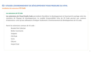 02- UTILISER L’ENVIRONNEMENT DE DÉVELOPPEMENT POUR PRODUIRE DU HTML
Installation des extensions VS Code
11
Les extensions de VS Code
Les extensions de Visual Studio Code permettent d’accélérer le développement et favorisent le partage entre les
membres de l’équipe de développement. Le modèle d'extensibilité riche de VS Code permet aux «auteurs
d'extensions» ainsi qu’aux utilisateurs d’intégrer facilement à l’environnement de développement de VS code.
Parmi les extensions connues de VS code :
Bracket Pair Colorizer
Better Comments
Snippets
CSS Peak
Icons
GitLens
Import Cost
 