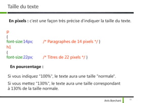 Taille du texte
19
Anis Borchani
En pixels : c'est une façon très précise d'indiquer la taille du texte.
/* Paragraphes de 14 pixels */ }
p
{
font-size:14px;
h1
{
font-size:22px; /* Titres de 22 pixels */ }
En pourcentage :
Si vous indiquez "100%", le texte aura une taille "normale".
Si vous mettez "130%", le texte aura une taille correspondant
à 130% de la taille normale.
 