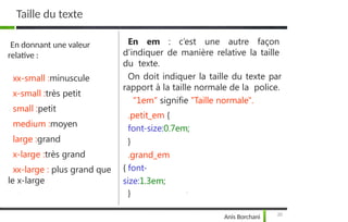 Taille du texte
En donnant une valeur
relative :
xx-small :minuscule
x-small :très petit
small :petit
medium :moyen
large :grand
x-large :très grand
xx-large : plus grand que
le x-large
En em : c’est une autre façon
d’indiquer de manière relative la taille
du texte.
On doit indiquer la taille du texte par
rapport à la taille normale de la police.
"1em" signifie "Taille normale".
.petit_em {
font-size:0.7em;
}
.grand_em
{ font-
size:1.3em;
}
20
Anis Borchani
 