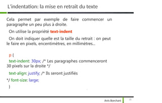 L'indentation: la mise en retrait du texte
25
Anis Borchani
Cela permet par exemple de faire commencer un
paragraphe un peu plus à droite.
On utilise la propriété text-indent
On doit indiquer quelle est la taille du retrait : on peut
le faire en pixels, encentimètres, en millimètres...
p {
text-indent: 30px; /* Les paragraphes commenceront
30 pixels sur la droite */
text-align: justify; /* Ils seront justifiés
*/ font-size: large;
}
 