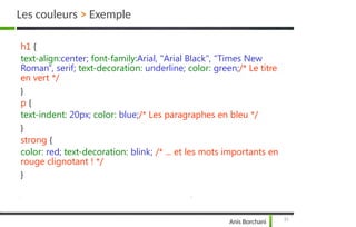 Les couleurs > Exemple
31
Anis Borchani
h1 {
text-align:center; font-family:Arial, "Arial Black", "Times New
Roman", serif; text-decoration: underline; color: green;/* Le titre
en vert */
}
p {
text-indent: 20px; color: blue;/* Les paragraphes en bleu */
}
strong {
color: red; text-decoration: blink; /* ... et les mots importants en
rouge clignotant ! */
}
 