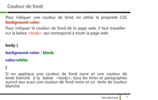 Couleur de fond
36
Anis Borchani
Pour indiquer une couleur de fond, on utilise la propriété CSS
background-color.
Pour indiquer la couleur de fond de la page web, il faut travailler
sur la balise <body> qui correspond à toute la page web.
body {
background-color : black;
color:white;
}
Si on applique une couleur de fond noire et une couleur de
texte blanche à la balise <body>, tous les titres et paragraphes
auront eux aussi une couleur de fond noire et un texte de couleur
blanche.
 