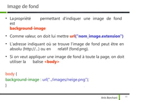 Image de fond
40
Anis Borchani
• La propriété permettant d'indiquer une image de fond
est
background-image
• Comme valeur, on doit lui mettre url("nom_image.extension")
• L'adresse indiquant où se trouve l'image de fond peut être en
absolu (http://...) ou en relatif (fond.png).
• Si on veut appliquer une image de fond à toute la page, on doit
utiliser la balise <body>
body {
background-image : url("../images/neige.png");
}
 