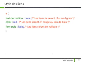 Style des liens
43
Anis Borchani
a {
text-decoration : none ;/* Les liens ne seront plus soulignés */
color : red ; /* Les liens seront en rouge au lieu de bleu */
font-style : italic; /* Les liens seront en italique */
}
 