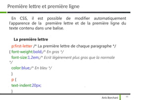 Première lettre et première ligne
46
Anis Borchani
En CSS, il est possible de modifier automatiquement
l’apparence de la première lettre et de la première ligne du
texte contenu dans une balise.
La première lettre
p:first-letter /* La première lettre de chaque paragraphe */
{ font-weight:bold;/* En gras */
font-size:1.2em;/* Ecrit légèrement plus gros que la normale
*/
color:blue;/* En bleu */
}
p {
text-indent:20px;
}
 