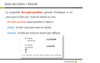 Style des listes > Retrait
48
Anis Borchani
La propriété list-style-position permet d'indiquer si on
veut que la liste soit mise en retrait ou non.
list-style-position peut prendre 2 valeurs :
inside : la liste n'est pas mise en retrait.
outside : la liste est mise en retrait (par défaut).
 