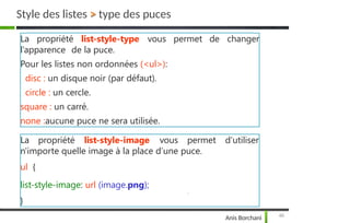 de changer
La propriété list-style-type vous permet
l’apparence de la puce.
Pour les listes non ordonnées (<ul>):
disc : un disque noir (par défaut).
circle : un cercle.
square : un carré.
none :aucune puce ne sera utilisée.
Style des listes > type des puces
La propriété
49
Anis Borchani
list-style-image vous permet d'utiliser
n'importe quelle image à la place d’une puce.
ul {
list-style-image: url (image.png);
}
 