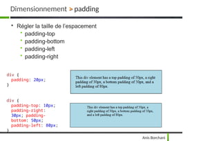 Dimensionnement > padding

Régler la taille de l’espacement
• padding-top
• padding-bottom
• padding-left
• padding-right
div {
padding: 20px;
}
div {
padding-top: 10px;
padding-right:
30px; padding-
bottom: 50px;
padding-left: 80px;
}
Anis Borchani
 