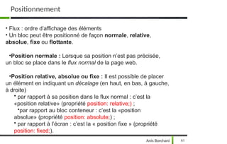• Flux : ordre d’affichage des éléments
• Un bloc peut être positionné de façon normale, relative,
absolue, fixe ou flottante.
•Position normale : Lorsque sa position n’est pas précisée,
un bloc se place dans le flux normal de la page web.
•Position relative, absolue ou fixe : Il est possible de placer
un élément en indiquant un décalage (en haut, en bas, à gauche,
à droite)
• par rapport à sa position dans le flux normal : c’est la
«position relative» (propriété position: relative;) ;
•par rapport au bloc conteneur : c’est la «position
absolue» (propriété position: absolute;) ;
• par rapport à l’écran : c’est la « position fixe » (propriété
position: fixed;).
Anis Borchani 61
Positionnement
 