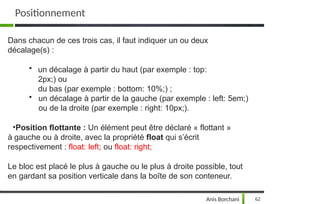 Dans chacun de ces trois cas, il faut indiquer un ou deux
décalage(s) :
• un décalage à partir du haut (par exemple : top:
2px;) ou
du bas (par exemple : bottom: 10%;) ;
• un décalage à partir de la gauche (par exemple : left: 5em;)
ou de la droite (par exemple : right: 10px;).
•Position flottante : Un élément peut être déclaré « flottant »
à gauche ou à droite, avec la propriété float qui s’écrit
respectivement : float: left; ou float: right;
Le bloc est placé le plus à gauche ou le plus à droite possible, tout
en gardant sa position verticale dans la boîte de son conteneur.
Anis Borchani 62
Positionnement
 