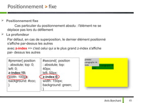  Positionnement fixe
Cas particulier du positionnement absolu : l'élément ne se
déplace pas lors du défilement
 La profondeur
Par défaut, en cas de superposition, le dernier élément positionné
s'affiche par-dessus les autres
avec z-index => c'est celui qui a le plus grand z-index s'affiche
par- dessus les autres
#premier{ position
: absolute; top: 0;
left: 0;
z-index:10;
width: 100px;
background: #ccc;
}
#second{ position
: absolute; top:
40px;
left: 50px;
z-index:0;
width: 150px;
background: green;
}
Positionnement > fixe
Anis Borchani 65
 