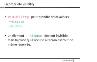La propriété visibility
Anis Borchani
• visibility peut prendre deux valeurs :
– visible
– hidden
• un élement hidden devient invisible,
mais la place qu’il occupe à l’écran est tout de
même réservée.
 