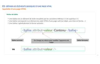 Notion de balise
• Une balise est un élément de texte encadrée par les caractères inférieur (<) et supérieur (>)
• Une balise correspond à un élément du code HTML d'une page web (un objet, une mise en forme, ..)
• Une balise a généralement la forme suivante :
<balise attribut=valeur>Contenu</balise>
Balise ouvrante Balise fermante
On change ces valeurs pour modifier l'apparence de
l'objet
03- DÉFINIR LES ÉLÉMENTS BASIQUES D’UNE PAGE HTML
Squelette d’une page HTML
17
<balise attribut=valeur />
ou
 