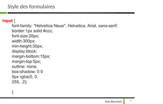 input {
font-family: "Helvetica Neue", Helvetica, Arial, sans-serif;
border:1px solid #ccc;
font-size:20px;
width:300px;
min-height:30px;
display:block;
margin-bottom:15px;
margin-top:5px;
outline: none;
box-shadow: 0 0
5px rgba(0, 0,
255, .2);
}
81
Anis Borchani
Style des formulaires
 