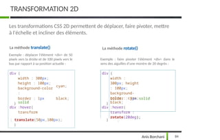 TRANSFORMATION 2D
Les transformations CSS 2D permettent de déplacer, faire pivoter, mettre
à l'échelle et incliner des éléments.
La méthode translate()
Exemple : déplacer l'élément <div> de 50
pixels vers la droite et de 100 pixels vers le
bas par rapport à sa position actuelle :
La méthode rotate()
Exemple : faire pivoter l'élément <div> dans le
sens des aiguilles d'une montre de 20 degrés :
div {
width : 300px;
height : 100px;
background-color
:
cyan;
div {
width :
300px; height
: 100px;
background-
color : cyan;
}
border : 1px
solid
black;
}
border : 1px solid
black;
div :hover{
transform
div :hover{
transform :
rotate(20deg);
: translate(50px,100px);
}
}
84
Anis Borchani
 