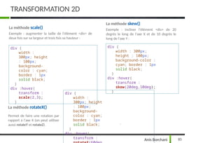 TRANSFORMATION 2D
85
Anis Borchani
La méthode scale()
Exemple : augmenter la taille de l'élément <div> de
deux fois sur sa largeur et trois fois sa hauteur :
div {
width :
300px; height
: 100px;
background-
color : cyan;
border : 1px
solid black;
}
div :hover{
transform :
scale(2,3);
}
La méthode skew()
Exemple : incliner l'élément <div> de 20
degrés le long de l'axe X et de 10 degrés le
long de l'axe Y :
div {
width : 300px;
height : 100px;
background-color :
cyan; border : 1px
solid black;
}
div :hover{
transform :
skew(20deg,10deg);
}
La méthode rotateX()
Permet de faire une rotation par
rapport à l'axe X (on peut utiliser
aussi rotateY et rotateZ).
div {
width :
300px; height
: 100px;
background-
color : cyan;
border : 1px
solid black;
}
div :hover{
transform :
 