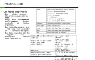 MEDIA QUERY
97
Anis Borchani
• Les règles disponibles
– Les règles peuvent
être préfixées avec min- ou
max-
. Ainsi, min-width et
max-
height
respectivement
signifient
largeur
hauteur
minimale et
maximale.
– Les mots clés suivants : and,
not, only vont permettre
de combiner les règles.
– Les listes séparées par des
virgules se
comportent comme
avec l’opérateur or.
media Type d’écran de sortie, les valeurs possibles :
screen : écran « classique »
handheld : périphérique mobile
print : impression
tv : télévision
projection : projecteur
all : tous les types d'écran
orientation Orientation du périphérique Portrait/Paysage
device-height Hauteur du périphérique
device-width Largeur du périphérique
height Hauteur de la fenêtre de la zone d’affichage
width Largeur de la fenêtre de la zone d’affichage
color Gestion de la couleur (en bits/pixel)
@media all and (orientation:
portrait)
Sur tous types
d'écrans
orientés portrait
@media all and (min-width:
1024px) and (max-
width: 1280px)
Sur tous types
d'écran,
quand la largeur de
la fenêtre est
comprise entre
1024px et 1280px
@media tv Sur les téléviseurs
@media (min-width: 700px),
handheld and (orientation:
landscape)
si l’écran a au minimum
une
largeur de 700 pixels ou
si
un périphérique mobile et
 