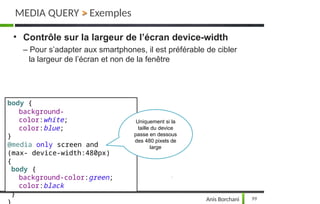 MEDIA QUERY > Exemples
• Contrôle sur la largeur de l’écran device-width
– Pour s’adapter aux smartphones, il est préférable de cibler
la largeur de l’écran et non de la fenêtre
body {
background-
color:white;
color:blue;
}
@media only screen and
(max- device-width:480px)
{
body {
background-color:green;
color:black
}
Uniquement si la
99
Anis Borchani
taille du device
passe en dessous
des 480 pixels de
large
 