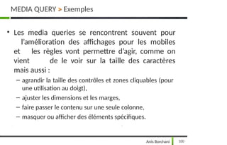 • Les media queries se rencontrent souvent pour
l’amélioration des affichages pour les mobiles
et les règles vont permettre d’agir, comme on
vient de le voir sur la taille des caractères
mais aussi :
– agrandir la taille des contrôles et zones cliquables (pour
une utilisation au doigt),
– ajuster les dimensions et les marges,
– faire passer le contenu sur une seule colonne,
– masquer ou afficher des éléments spécifiques.
MEDIA QUERY > Exemples
100
Anis Borchani
 