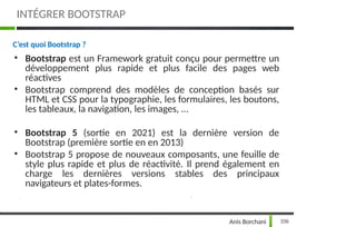 INTÉGRER BOOTSTRAP
106
Anis Borchani
C’est quoi Bootstrap ?
• Bootstrap est un Framework gratuit conçu pour permettre un
développement plus rapide et plus facile des pages web
réactives
• Bootstrap comprend des modèles de conception basés sur
HTML et CSS pour la typographie, les formulaires, les boutons,
les tableaux, la navigation, les images, …
• Bootstrap 5 (sortie en 2021) est la dernière version de
Bootstrap (première sortie en en 2013)
• Bootstrap 5 propose de nouveaux composants, une feuille de
style plus rapide et plus de réactivité. Il prend également en
charge les dernières versions stables des principaux
navigateurs et plates-formes.
 